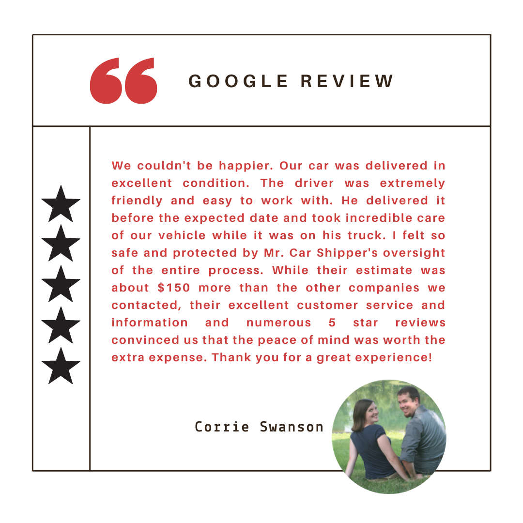 We couldn't be happier. Our car was delivered in excellent condition. The driver was extremely friendly and easy to work with. He delivered it before the expected date and took incredible care of our vehicle while it was on his truck. I felt so safe and protected by Mr. Car Shipper's oversight of the entire process. While their estimate was about $150 more than the other companies we contacted, their excellent customer service and information and numerous 5 star reviews convinced us that the peace of mind was worth the extra expense. Thank you for a great experience!